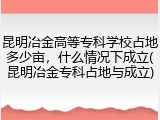 昆明冶金高等专科学校占地多少亩，什么情况下成立(昆明冶金专科占地与成立)