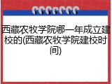 西藏农牧学院哪一年成立建校的(西藏农牧学院建校时间)