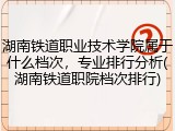湖南铁道职业技术学院属于什么档次，专业排行分析(湖南铁道职院档次排行)