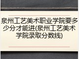 泉州工艺美术职业学院要多少分才能进(泉州工艺美术学院录取分数线)