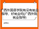 广西外国语学院有没有就业指导，好就业吗(广西外院就业指导)