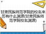 甘肃民族师范学院的校名来历有什么渊源(甘肃民族师范学院校名渊源)
