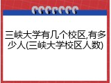 三峡大学有几个校区,有多少人(三峡大学校区人数)