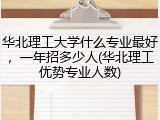 华北理工大学什么专业最好，一年招多少人(华北理工优势专业人数)