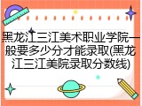 黑龙江三江美术职业学院一般要多少分才能录取(黑龙江三江美院录取分数线)
