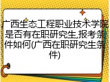 广西生态工程职业技术学院是否有在职研究生,报考条件如何(广西在职研究生条件)