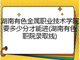 湖南有色金属职业技术学院要多少分才能进(湖南有色职院录取线)