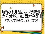 山西水利职业技术学院要多少分才能进(山西水利职业技术学院录取分数线)