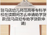 驻马店幼儿师范高等专科学校在读期间怎么申请助学贷款(驻马店幼专助学贷款申请)