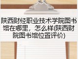 陕西财经职业技术学院图书馆在哪里，怎么样(陕西财院图书馆位置评价)