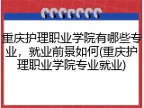 重庆护理职业学院有哪些专业，就业前景如何(重庆护理职业学院专业就业)