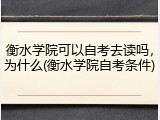 衡水学院可以自考去读吗，为什么(衡水学院自考条件)