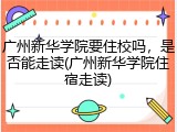 广州新华学院要住校吗，是否能走读(广州新华学院住宿走读)