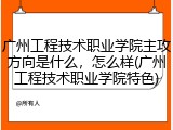 广州工程技术职业学院主攻方向是什么，怎么样(广州工程技术职业学院特色)