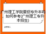 广州理工学院要招专升本吗，如何参考(广州理工专升本招生)