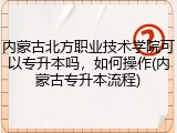 内蒙古北方职业技术学院可以专升本吗，如何操作(内蒙古专升本流程)