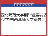 西北师范大学到毕业要花多少学费(西北师大学费总计)