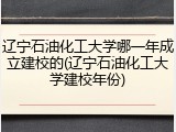 辽宁石油化工大学哪一年成立建校的(辽宁石油化工大学建校年份)