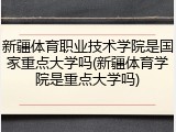 新疆体育职业技术学院是国家重点大学吗(新疆体育学院是重点大学吗)
