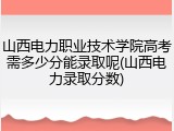 山西电力职业技术学院高考需多少分能录取呢(山西电力录取分数)