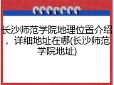 长沙师范学院地理位置介绍，详细地址在哪(长沙师范学院地址)