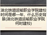 湖北铁道运输职业学院建校时间是哪一年，什么历史背景(湖北铁道运输职业学院何时建校)