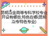 昆明冶金高等专科学校专业开设有哪些,特色在哪(昆明冶专特色专业)