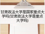 甘肃政法大学是国家重点大学吗(甘肃政法大学是重点大学吗)