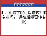 山西能源学院可以进校后转专业吗？(进校后能否转专业)