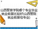 山西警察学院哪个专业毕业就业前景比较好(山西警院就业前景佳专业)