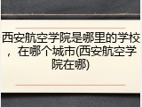 西安航空学院是哪里的学校，在哪个城市(西安航空学院在哪)
