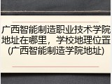 广西智能制造职业技术学院地址在哪里，学校地理位置(广西智能制造学院地址)