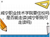 咸宁职业技术学院要住校吗，是否能走读(咸宁职院可走读吗)