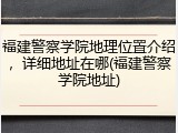 福建警察学院地理位置介绍，详细地址在哪(福建警察学院地址)
