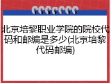 北京培黎职业学院的院校代码和邮编是多少(北京培黎代码邮编)