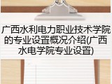 广西水利电力职业技术学院的专业设置概况介绍(广西水电学院专业设置)