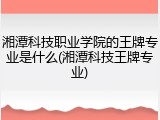 湘潭科技职业学院的王牌专业是什么(湘潭科技王牌专业)