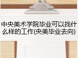 中央美术学院毕业可以找什么样的工作(央美毕业去向)