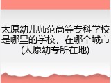 太原幼儿师范高等专科学校是哪里的学校，在哪个城市(太原幼专所在地)