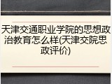 天津交通职业学院的思想政治教育怎么样(天津交院思政评价)