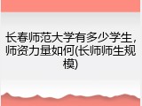 长春师范大学有多少学生，师资力量如何(长师师生规模)