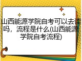 山西能源学院自考可以去读吗，流程是什么(山西能源学院自考流程)