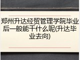 郑州升达经贸管理学院毕业后一般能干什么呢(升达毕业去向)