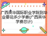 广西英华国际职业学院到毕业要花多少学费(广西英华学费总计)