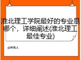 淮北理工学院最好的专业是哪个，详细阐述(淮北理工最佳专业)