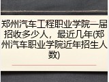 郑州汽车工程职业学院一届招收多少人，最近几年(郑州汽车职业学院近年招生人数)