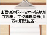 山西铁道职业技术学院地址在哪里，学校地理位置(山西铁职院位置)
