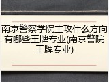 南京警察学院主攻什么方向有哪些王牌专业(南京警院王牌专业)