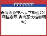 青海职业技术大学毕业如何调档案呢(青海职大档案调动)