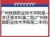 广州铁路职业技术学院是一本还是本科第二批(广州铁路职业技术学院是二本吗)